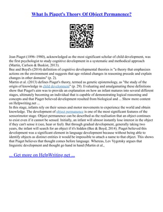 What Is Piaget's Theory Of Object Permanence?
Jean Piaget (1896–1980), acknowledged as the most significant scholar of child development, was
the first psychologist to study cognitive development in a systematic and methodical approach
(Martin, Carlson & Buskist, 2013).
Bee and Boyd's (2014) definition of cognitive developmental theories is "a theory that emphasizes
actions on the environment and suggests that age–related changes in reasoning precede and explain
changes in other domains" (p. 2).
Martin et al. (2013) defines Piaget's theory, termed as genetic epistemology, as "the study of the
origin of knowledge in child development" (p. 29). Evaluating and amalgamating these definitions
show that Piaget's aim was to provide an explanation on how an infant matures into several different
stages, ultimately becoming an individual that is capable of demonstrating logical reasoning and
concepts and that Piaget believed development resulted from biological and ... Show more content
on Helpwriting.net ...
In this stage, infants rely on their senses and motor movements to experience the world and obtain
knowledge. The development of object permanence is one of the most significant features of the
sensorimotor stage. Object permanence can be described as the realisation that an object continues
to exist even if it cannot be sensed. Initially, an infant will almost instantly lose interest in the object
if they can't sense it (see, hear or feel). But through gradual development, generally taking two
years, the infant will search for an object if it's hidden (Bee & Boyd, 2014). Piaget believed this
development was a significant element in language development because without being able to
identify objects as distinct entities it would be impossible to attach a name to that object. This shows
that Piaget believes that thought comes before language. Whereas, Lev Vygotsky argues that
linguistic development and thought go hand in hand (Martin et al.,
... Get more on HelpWriting.net ...
 