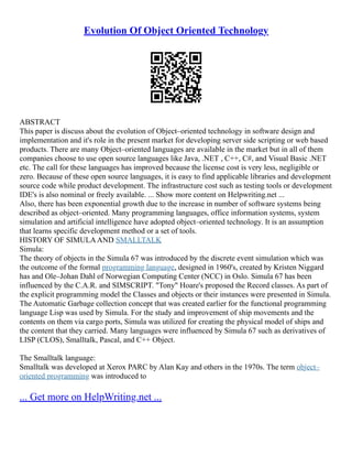 Evolution Of Object Oriented Technology
ABSTRACT
This paper is discuss about the evolution of Object–oriented technology in software design and
implementation and it's role in the present market for developing server side scripting or web based
products. There are many Object–oriented languages are available in the market but in all of them
companies choose to use open source languages like Java, .NET , C++, C#, and Visual Basic .NET
etc. The call for these languages has improved because the license cost is very less, negligible or
zero. Because of these open source languages, it is easy to find applicable libraries and development
source code while product development. The infrastructure cost such as testing tools or development
IDE's is also nominal or freely available. ... Show more content on Helpwriting.net ...
Also, there has been exponential growth due to the increase in number of software systems being
described as object–oriented. Many programming languages, office information systems, system
simulation and artificial intelligence have adopted object–oriented technology. It is an assumption
that learns specific development method or a set of tools.
HISTORY OF SIMULAAND SMALLTALK
Simula:
The theory of objects in the Simula 67 was introduced by the discrete event simulation which was
the outcome of the formal programming language, designed in 1960's, created by Kristen Niggard
has and Ole–Johan Dahl of Norwegian Computing Center (NCC) in Oslo. Simula 67 has been
influenced by the C.A.R. and SIMSCRIPT. "Tony" Hoare's proposed the Record classes. As part of
the explicit programming model the Classes and objects or their instances were presented in Simula.
The Automatic Garbage collection concept that was created earlier for the functional programming
language Lisp was used by Simula. For the study and improvement of ship movements and the
contents on them via cargo ports, Simula was utilized for creating the physical model of ships and
the content that they carried. Many languages were influenced by Simula 67 such as derivatives of
LISP (CLOS), Smalltalk, Pascal, and C++ Object.
The Smalltalk language:
Smalltalk was developed at Xerox PARC by Alan Kay and others in the 1970s. The term object–
oriented programming was introduced to
... Get more on HelpWriting.net ...
 