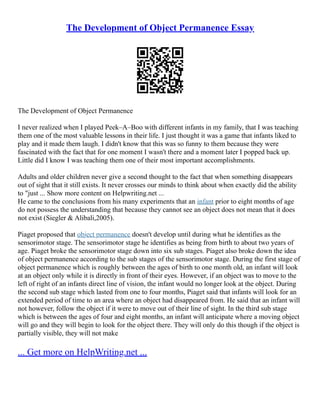 The Development of Object Permanence Essay
The Development of Object Permanence
I never realized when I played Peek–A–Boo with different infants in my family, that I was teaching
them one of the most valuable lessons in their life. I just thought it was a game that infants liked to
play and it made them laugh. I didn't know that this was so funny to them because they were
fascinated with the fact that for one moment I wasn't there and a moment later I popped back up.
Little did I know I was teaching them one of their most important accomplishments.
Adults and older children never give a second thought to the fact that when something disappears
out of sight that it still exists. It never crosses our minds to think about when exactly did the ability
to "just ... Show more content on Helpwriting.net ...
He came to the conclusions from his many experiments that an infant prior to eight months of age
do not possess the understanding that because they cannot see an object does not mean that it does
not exist (Siegler & Alibali,2005).
Piaget proposed that object permanence doesn't develop until during what he identifies as the
sensorimotor stage. The sensorimotor stage he identifies as being from birth to about two years of
age. Piaget broke the sensorimotor stage down into six sub stages. Piaget also broke down the idea
of object permanence according to the sub stages of the sensorimotor stage. During the first stage of
object permanence which is roughly between the ages of birth to one month old, an infant will look
at an object only while it is directly in front of their eyes. However, if an object was to move to the
left of right of an infants direct line of vision, the infant would no longer look at the object. During
the second sub stage which lasted from one to four months, Piaget said that infants will look for an
extended period of time to an area where an object had disappeared from. He said that an infant will
not however, follow the object if it were to move out of their line of sight. In the third sub stage
which is between the ages of four and eight months, an infant will anticipate where a moving object
will go and they will begin to look for the object there. They will only do this though if the object is
partially visible, they will not make
... Get more on HelpWriting.net ...
 