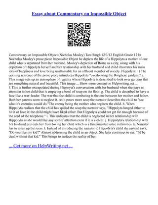 Essay about Commentary on Impossible Object
Commentary on Impossible Object (Nicholas Mosley) Tara Singh 12/3/12 English Grade 12 In
Nocholas Mosley's prose piece Impossible Object he depicts the life of a Hippolyta a mother of one
child who is separated from her husband. Mosley's depiction of Rome as a city, along with his
depiction of Hippolyta herself and her relationship with her husband and child illustrates his main
idea of happiness and love being unattainable for an affluent member of society. Hippolyta: 1) The
opening sentence of the prose piece introduces Hippolyta "overlooking the Borghese gardens." a.
This image sets up an atmosphere of regality where Hippolyta is described to look over gardens that
are something natural and beautiful. This image ... Show more content on Helpwriting.net ...
f. This is further extrapolated during Hippoyta's conversation with her husband when she pays no
attention to her child that is emptying a bowl of soup on the floor. g. The child is described to have a
face like a war–leader. The war that the child is combating is the one between her mother and father.
Both her parents seem to neglect it. As it pours more soup the narrator describes the child to "see
what it's enemies would do."The enemy being the mother who neglects the child. h. When
Hippolyta realizes that the child has spilled the soup the narrator says, "Hippolyta lunged either to
hit it or love it; the child might have liked either. But Hippolyta could not get far enough because of
the cord of the telephone." i. This indicates that the child is neglected in her relationship with
Hippolyta as she would like any sort of attention even if it is violent. j. Hippolyta's relationship with
her husband prevents her from loving her child which is a fundamental value in families. k. Narrator
has to clean up the mess. l. Instead of introducing the narrator to Hippolyta's child she instead says,
"Do you like my kid?" Almost addressing the child as an object. She later continues to say, "I'd be
dead without that kid." This brings to surface the reality of her
... Get more on HelpWriting.net ...
 