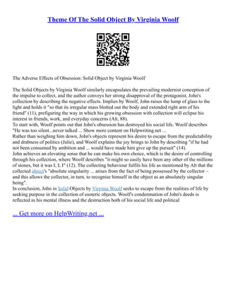 Theme Of The Solid Object By Virginia Woolf
The Adverse Effects of Obsession: Solid Object by Virginia Woolf
The Solid Objects by Virginia Woolf similarly encapsulates the prevailing modernist conception of
the impulse to collect, and the author conveys her strong disapproval of the protagonist, John's
collection by describing the negative effects. Implies by Woolf, John raises the lump of glass to the
light and holds it "so that its irregular mass blotted out the body and extended right arm of his
friend" (11), prefiguring the way in which his growing obsession with collection will eclipse his
interest in friends, work, and everyday concerns (Alt, 88).
To start with, Woolf points out that John's obsession has destroyed his social life. Woolf describes
"He was too silent...never talked ... Show more content on Helpwriting.net ...
Rather than weighing him down, John's objects represent his desire to escape from the predictability
and drabness of politics (Julie), and Woolf explains the joy brings to John by describing "if he had
not been consumed by ambition and ... would have made him give up the pursuit" (14).
John achieves an elevating sense that he can make his own choice, which is the desire of controlling
through his collection, where Woolf describes "it might so easily have been any other of the millions
of stones, but it was I, I, I" (12). The collecting behaviour fulfils his life as mentioned by Alt that the
collected object's "absolute singularity ... arises from the fact of being possessed by the collector –
and this allows the collector, in turn, to recognise himself in the object as an absolutely singular
being".
In conclusion, John in Solid Objects by Virginia Woolf seeks to escape from the realities of life by
seeking purpose in the collection of esoteric objects. Woolf's condemnation of John's deeds is
reflected in his mental illness and the destruction both of his social life and political
... Get more on HelpWriting.net ...
 