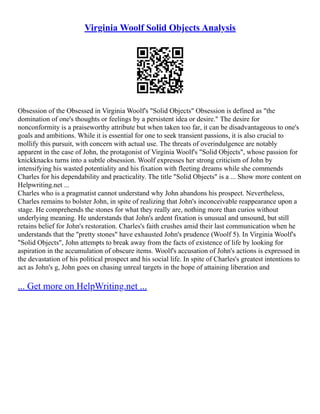 Virginia Woolf Solid Objects Analysis
Obsession of the Obsessed in Virginia Woolf's "Solid Objects" Obsession is defined as "the
domination of one's thoughts or feelings by a persistent idea or desire." The desire for
nonconformity is a praiseworthy attribute but when taken too far, it can be disadvantageous to one's
goals and ambitions. While it is essential for one to seek transient passions, it is also crucial to
mollify this pursuit, with concern with actual use. The threats of overindulgence are notably
apparent in the case of John, the protagonist of Virginia Woolf's "Solid Objects", whose passion for
knickknacks turns into a subtle obsession. Woolf expresses her strong criticism of John by
intensifying his wasted potentiality and his fixation with fleeting dreams while she commends
Charles for his dependability and practicality. The title "Solid Objects" is a ... Show more content on
Helpwriting.net ...
Charles who is a pragmatist cannot understand why John abandons his prospect. Nevertheless,
Charles remains to bolster John, in spite of realizing that John's inconceivable reappearance upon a
stage. He comprehends the stones for what they really are, nothing more than curios without
underlying meaning. He understands that John's ardent fixation is unusual and unsound, but still
retains belief for John's restoration. Charles's faith crushes amid their last communication when he
understands that the "pretty stones" have exhausted John's prudence (Woolf 5). In Virginia Woolf's
"Solid Objects", John attempts to break away from the facts of existence of life by looking for
aspiration in the accumulation of obscure items. Woolf's accusation of John's actions is expressed in
the devastation of his political prospect and his social life. In spite of Charles's greatest intentions to
act as John's g, John goes on chasing unreal targets in the hope of attaining liberation and
... Get more on HelpWriting.net ...
 