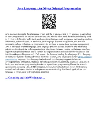 Java Language : An Object Oriented Programming
Java language is simple. Java language syntax and the C language and C ++ language is very close,
so most programmers are easy to learn and use Java. On the other hand, Java discarded rarely used
in C ++, it is difficult to understand, confusing those features, such as operator overloading, multiple
inheritance, automatic casts. In particular, Java language does not use pointers, and provides
automatic garbage collection, so programmers do not have to worry about memory management.
Java is an object–oriented language. Java language provides classes, interfaces and inheritance
primitives, for simplicity, only supports single inheritance between classes, but between interfaces
support multiple inheritance, and to support the implementation mechanism between classes and
interfaces (keyword implements) . Full support for dynamic binding Java language, C ++ language
and only use dynamic binding of virtual functions. In short, Java language is a pure object–oriented
programming language. Java language is distributed. Java language support for Internet
development and application, there is a network application programming interfaces (java.net) in
basic Java application programming interfaces, it provides a programming library for network
applications, including URL, URLConnection, Socket, ServerSocket like. Java 's RMI (remote
method activation) mechanism is an important means to develop distributed applications Java
language is robust. Java 's strong typing, exception
... Get more on HelpWriting.net ...
 