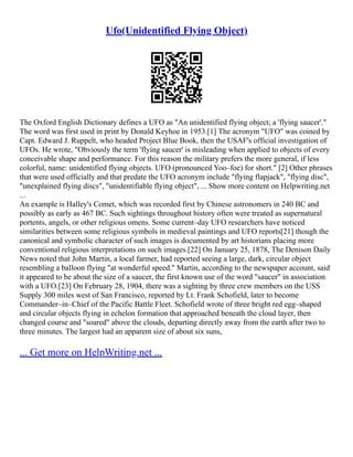 Ufo(Unidentified Flying Object)
The Oxford English Dictionary defines a UFO as "An unidentified flying object; a 'flying saucer'."
The word was first used in print by Donald Keyhoe in 1953.[1] The acronym "UFO" was coined by
Capt. Edward J. Ruppelt, who headed Project Blue Book, then the USAF's official investigation of
UFOs. He wrote, "Obviously the term 'flying saucer' is misleading when applied to objects of every
conceivable shape and performance. For this reason the military prefers the more general, if less
colorful, name: unidentified flying objects. UFO (pronounced Yoo–foe) for short." [2] Other phrases
that were used officially and that predate the UFO acronym include "flying flapjack", "flying disc",
"unexplained flying discs", "unidentifiable flying object", ... Show more content on Helpwriting.net
...
An example is Halley's Comet, which was recorded first by Chinese astronomers in 240 BC and
possibly as early as 467 BC. Such sightings throughout history often were treated as supernatural
portents, angels, or other religious omens. Some current–day UFO researchers have noticed
similarities between some religious symbols in medieval paintings and UFO reports[21] though the
canonical and symbolic character of such images is documented by art historians placing more
conventional religious interpretations on such images.[22] On January 25, 1878, The Denison Daily
News noted that John Martin, a local farmer, had reported seeing a large, dark, circular object
resembling a balloon flying "at wonderful speed." Martin, according to the newspaper account, said
it appeared to be about the size of a saucer, the first known use of the word "saucer" in association
with a UFO.[23] On February 28, 1904, there was a sighting by three crew members on the USS
Supply 300 miles west of San Francisco, reported by Lt. Frank Schofield, later to become
Commander–in–Chief of the Pacific Battle Fleet. Schofield wrote of three bright red egg–shaped
and circular objects flying in echelon formation that approached beneath the cloud layer, then
changed course and "soared" above the clouds, departing directly away from the earth after two to
three minutes. The largest had an apparent size of about six suns,
... Get more on HelpWriting.net ...
 