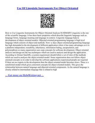 Use Of Linguistic Instruments For Object Oriented
How to Use Linguistic Instruments for Object–Oriented Analysis SUMMARY Linguistic is the one
of the scientific language. It has three basic properties which describe linguistic language such as
language forms, language meaning and language in context. Linguistic language help in
development of object oriented models. Objected oriented programming language is high level
language which consists of object and methods. Now–a–days object oriented programming language
has high demanded in the development of different application where it has many advantages as it is
a platform independent, reusability, inheritance, information hiding, encapsulation, and
polymorphism so many organization uses oops concepts for software development. Object oriented
analysis and design are the two techniques which are used to analysis and design the application.
According to Alistair Sutcliffe, a system requirement should follow a set of rules of the methods
which are used to analyses the object oriented model. Some organization does not follow object
oriented concepts so in order to develop the software applications experienced people are required.
If there are no experts in the development then the object oriented model becomes slows. There is a
semiformal model which gives consistent concepts for object oriented models. This gives the
relationship between natural language and objected oriented components. As the natural language is
closely related to intermediate language that is related to high
... Get more on HelpWriting.net ...
 