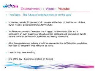 Entertainment : : Video: : Youtube
   “YouTube : The future of entertainment is on the Web”

   In the next decade, 75 percent of all channels will be born on the Internet. -Robert
    Kyncl, Head of global partnerships for YouTube.


   YouTube announced in December that it logged 1 trillion hits in 2011 and is
    anticipating an even bigger year ahead as more politicians and newsmakers turn to
    the site to distribute Web ads, speeches and weekly video casts.


   All of the entertainment industry should be paying attention to Web video, predicting
    that soon 90 percent of Web traffic will be video.


   Less clicking, more watching.


   End of the day - Experience matters on the web
 
