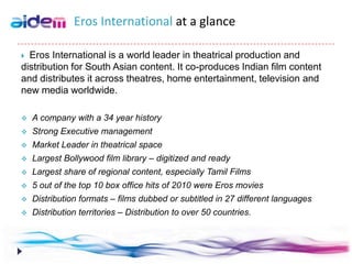 Eros International at a glance

 Eros International is a world leader in theatrical production and
distribution for South Asian content. It co-produces Indian film content
and distributes it across theatres, home entertainment, television and
new media worldwide.

   A company with a 34 year history
   Strong Executive management
   Market Leader in theatrical space
   Largest Bollywood film library – digitized and ready
   Largest share of regional content, especially Tamil Films
   5 out of the top 10 box office hits of 2010 were Eros movies
   Distribution formats – films dubbed or subtitled in 27 different languages
   Distribution territories – Distribution to over 50 countries.
 