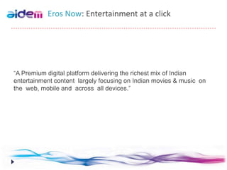 Eros Now: Entertainment at a click




“A Premium digital platform delivering the richest mix of Indian
entertainment content largely focusing on Indian movies & music on
the web, mobile and across all devices.”
 