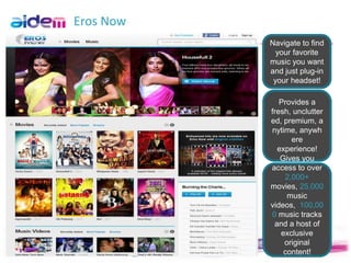Eros Now
           Navigate to find
             your favorite
           music you want
           and just plug-in
            your headset!

              Provides a
           fresh, unclutter
           ed, premium, a
           nytime, anywh
                 ere
             experience!
              Gives you
           access to over
               2,000+
           movies, 25,000
                music
           videos, 100,00
           0 music tracks
            and a host of
              exclusive
               original
               content!
 