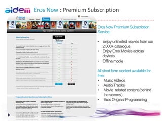 Eros Now : Premium Subscription

                       Eros Now Premium Subscription
                       Service:

                       • Enjoy unlimited movies from our
                         2,000+ catalogue
                       • Enjoy Eros Movies across
                         devices
                       • Offline mode

                       All short form content available for
                       free:
                       • Music Videos
                       • Audio Tracks
                       • Movie related content (behind
                            the scenes)
                       • Eros Original Programming
 