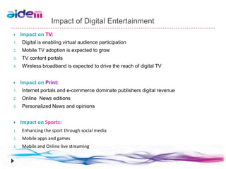 Impact of Digital Entertainment
    Impact on TV:
1.   Digital is enabling virtual audience participation
2.   Mobile TV adoption is expected to grow
3.   TV content portals
4.   Wireless broadband is expected to drive the reach of digital TV


    Impact on Print:
1.   Internet portals and e-commerce dominate publishers digital revenue
2.   Online News editions
3.   Personalized News and opinions


    Impact on Sports:
1.   Enhancing the sport through social media
2.   Mobile apps and games
3.   Mobile and Online live streaming
 