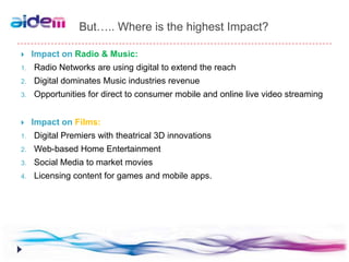 But….. Where is the highest Impact?

    Impact on Radio & Music:
1.   Radio Networks are using digital to extend the reach
2.   Digital dominates Music industries revenue
3.   Opportunities for direct to consumer mobile and online live video streaming


    Impact on Films:
1.   Digital Premiers with theatrical 3D innovations
2.   Web-based Home Entertainment
3.   Social Media to market movies
4.   Licensing content for games and mobile apps.
 