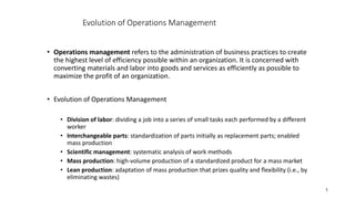1
• Operations management refers to the administration of business practices to create
the highest level of efficiency possible within an organization. It is concerned with
converting materials and labor into goods and services as efficiently as possible to
maximize the profit of an organization.
• Evolution of Operations Management
• Division of labor: dividing a job into a series of small tasks each performed by a different
worker
• Interchangeable parts: standardization of parts initially as replacement parts; enabled
mass production
• Scientific management: systematic analysis of work methods
• Mass production: high-volume production of a standardized product for a mass market
• Lean production: adaptation of mass production that prizes quality and flexibility (i.e., by
eliminating wastes)
Evolution of Operations Management
 