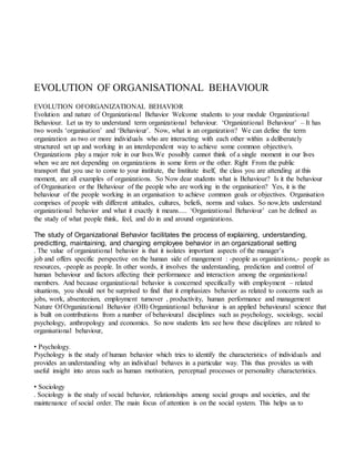 EVOLUTION OF ORGANISATIONAL BEHAVIOUR
EVOLUTION OFORGANIZATIONAL BEHAVIOR
Evolution and nature of Organizational Behavior Welcome students to your module Organizational
Behaviour. Let us try to understand term organizational behaviour. ‘Organizational Behaviour’ – It has
two words ‘organisation’ and ‘Behaviour’. Now, what is an organization? We can define the term
organization as two or more individuals who are interacting with each other within a deliberately
structured set up and working in an interdependent way to achieve some common objective/s.
Organizations play a major role in our lives.We possibly cannot think of a single moment in our lives
when we are not depending on organizations in some form or the other. Right From the public
transport that you use to come to your institute, the Institute itself, the class you are attending at this
moment, are all examples of organizations. So Now dear students what is Behaviour? Is it the behaviour
of Organisation or the Behaviour of the people who are working in the organisation? Yes, it is the
behaviour of the people working in an organisation to achieve common goals or objectives. Organisation
comprises of people with different attitudes, cultures, beliefs, norms and values. So now,lets understand
organizational behavior and what it exactly it means..... ‘Organizational Behaviour’ can be defined as
the study of what people think, feel, and do in and around organizations.
The study of Organizational Behavior facilitates the process of explaining, understanding,
predictting, maintaining, and changing employee behavior in an organizational setting
. The value of organizational behavior is that it isolates important aspects of the manager’s
job and offers specific perspective on the human side of mangement : -people as organizations,- people as
resources, -people as people. In other words, it involves the understanding, prediction and control of
human behaviour and factors affecting their performance and interaction among the organizational
members. And because organizational behavior is concerned specifically with employment – related
situations, you should not be surprised to find that it emphasizes behavior as related to concerns such as
jobs, work, absenteeism, employment turnover , productivity, human performance and management
Nature Of Organizational Behavior (OB) Organizational behaviour is an applied behavioural science that
is built on contributions from a number of behavioural disciplines such as psychology, sociology, social
psychology, anthropology and economics. So now students lets see how these disciplines are related to
organisational behaviour,
• Psychology.
Psychology is the study of human behavior which tries to identify the characteristics of individuals and
provides an understanding why an individual behaves in a particular way. This thus provides us with
useful insight into areas such as human motivation, perceptual processes or personality characteristics.
• Sociology
. Sociology is the study of social behavior, relationships among social groups and societies, and the
maintenance of social order. The main focus of attention is on the social system. This helps us to
 