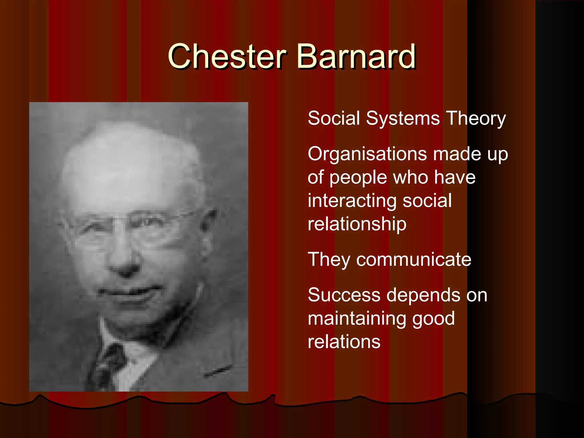 Chester Barnard
Social Systems Theory
Organisations made up
of people who have
interacting social
relationship
They communicate
Success depends on
maintaining good
relations

 