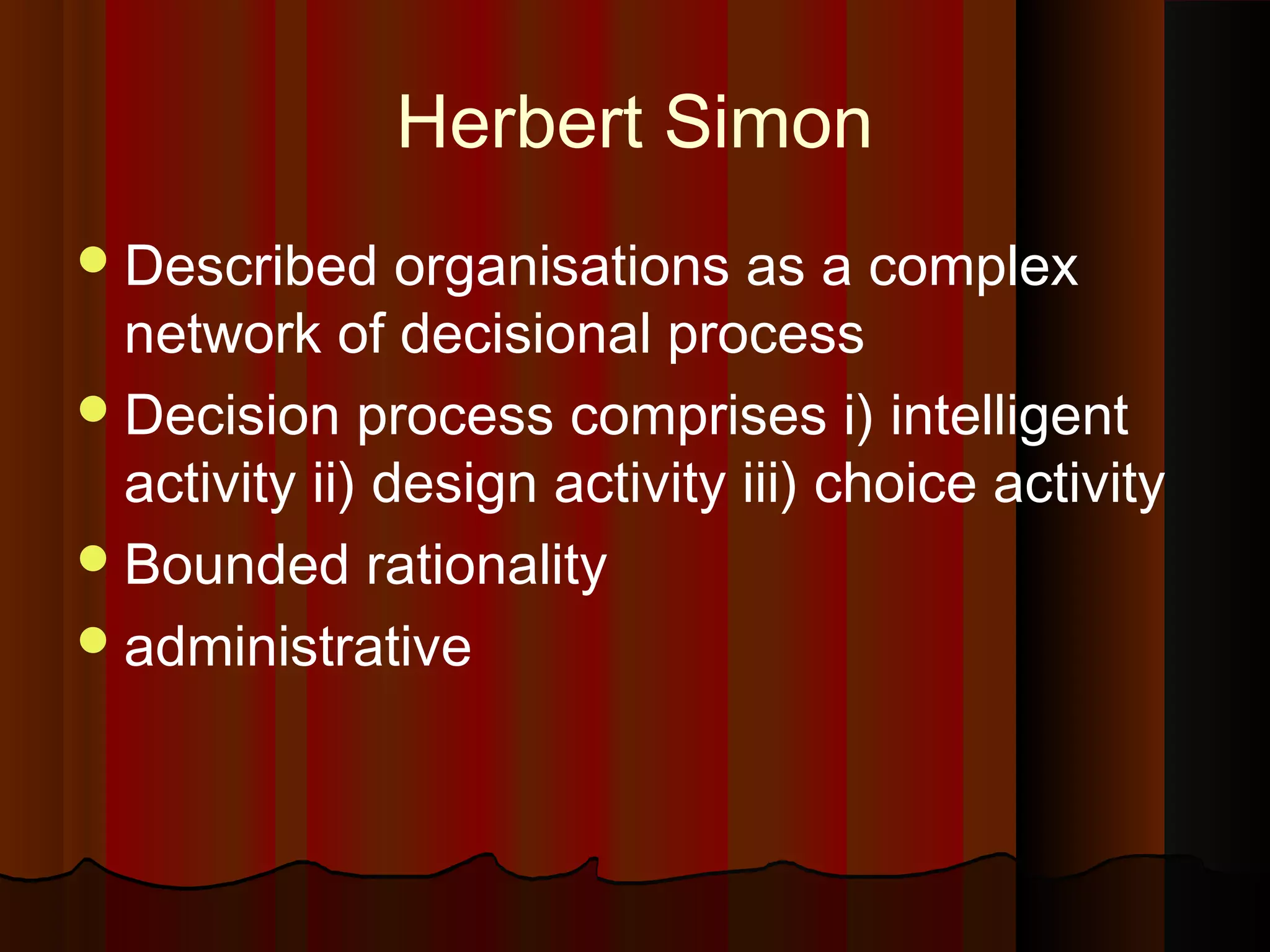 Herbert Simon
 Described

organisations as a complex
network of decisional process
 Decision process comprises i) intelligent
activity ii) design activity iii) choice activity
 Bounded rationality
 administrative

 