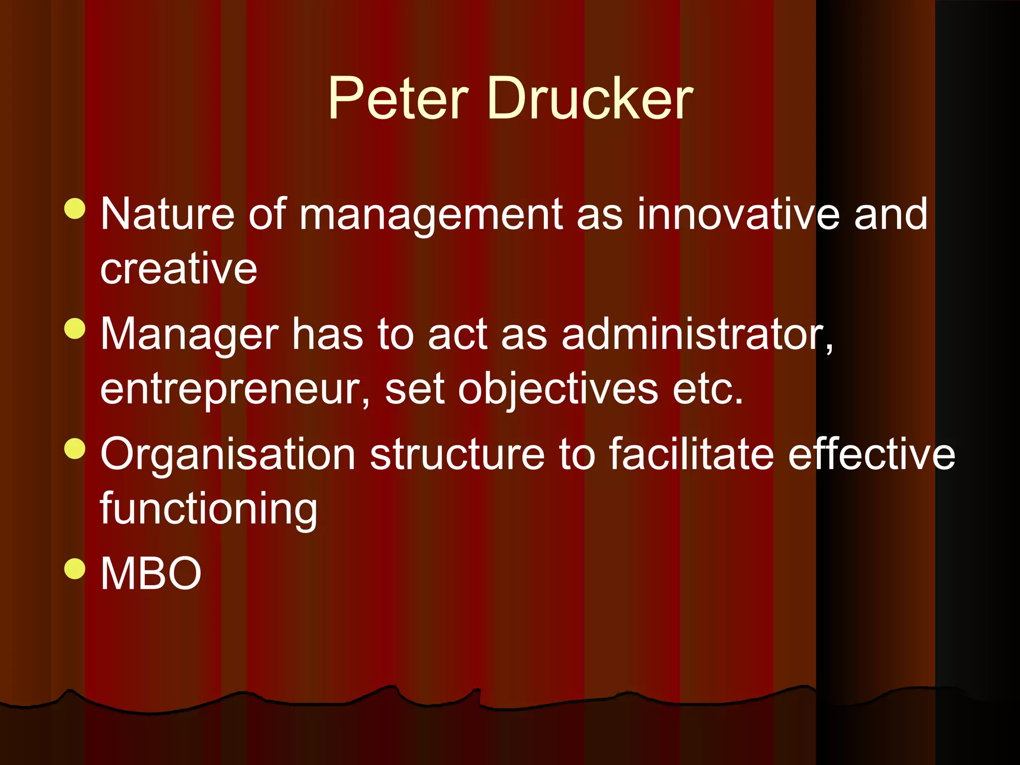 Peter Drucker
 Nature

of management as innovative and
creative
 Manager has to act as administrator,
entrepreneur, set objectives etc.
 Organisation structure to facilitate effective
functioning
 MBO

 