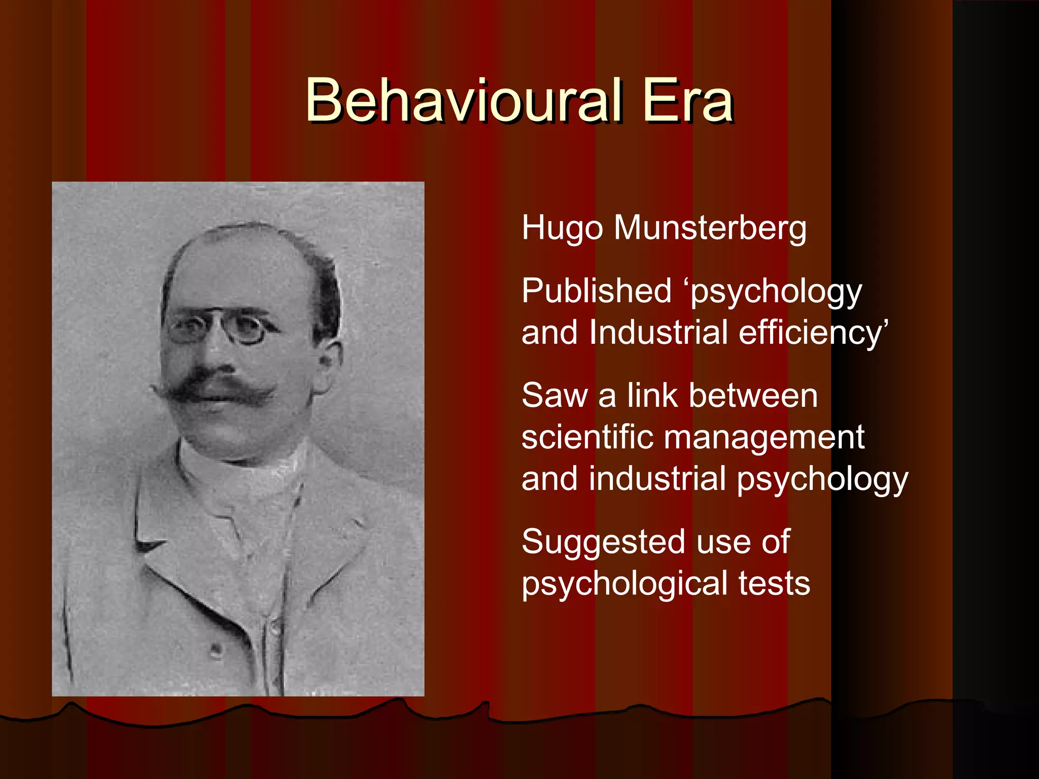 Behavioural Era
Hugo Munsterberg
Published ‘psychology
and Industrial efficiency’
Saw a link between
scientific management
and industrial psychology
Suggested use of
psychological tests

 