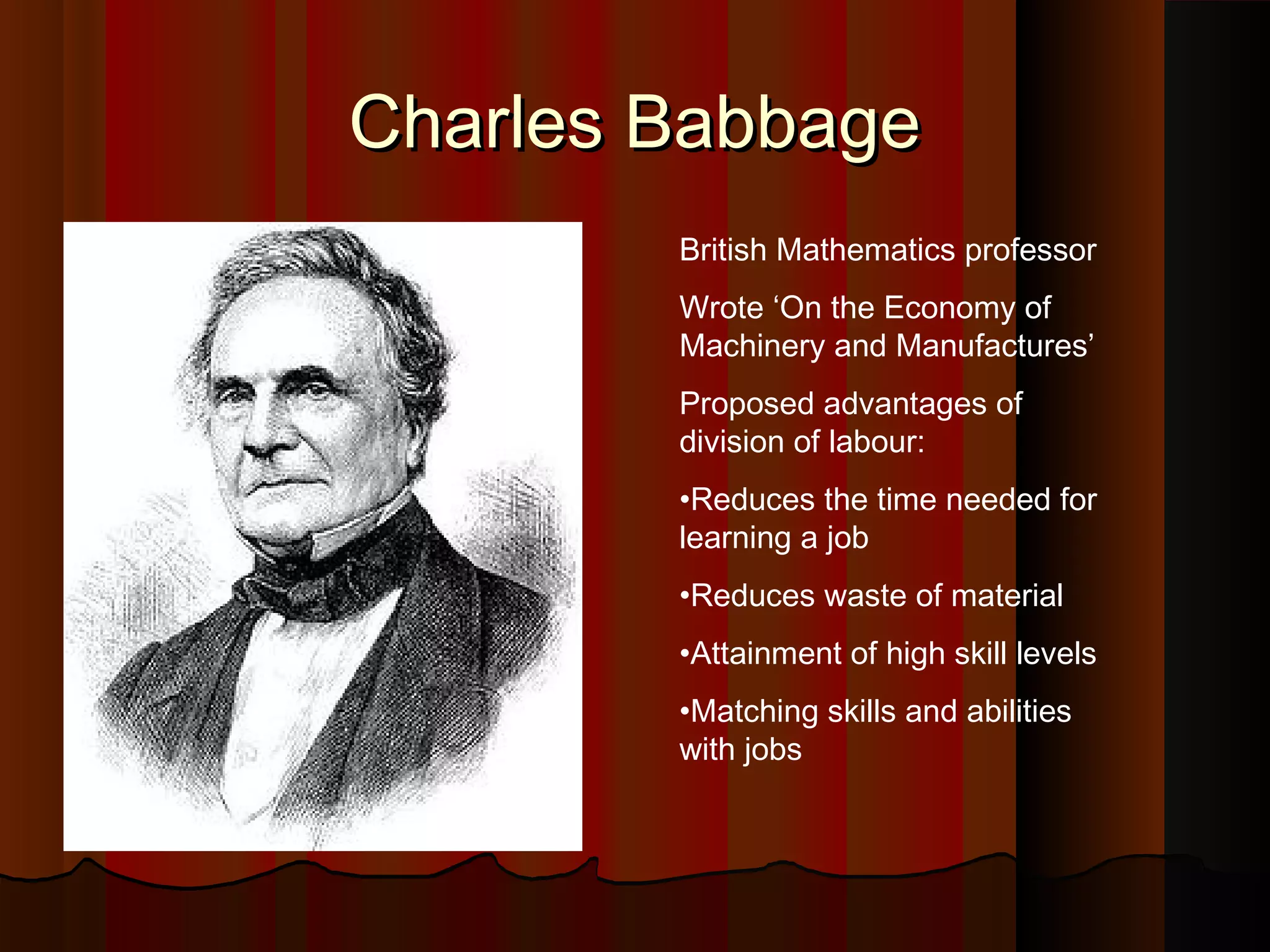 Charles Babbage
British Mathematics professor
Wrote ‘On the Economy of
Machinery and Manufactures’
Proposed advantages of
division of labour:
•Reduces the time needed for
learning a job
•Reduces waste of material
•Attainment of high skill levels
•Matching skills and abilities
with jobs

 