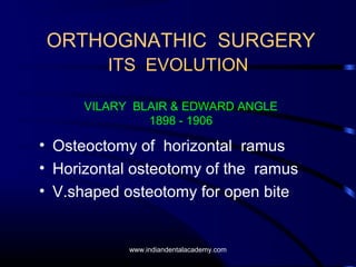 ORTHOGNATHIC SURGERY
ITS EVOLUTION
VILARY BLAIR & EDWARD ANGLE
1898 - 1906

• Osteoctomy of horizontal ramus
• Horizontal osteotomy of the ramus
• V.shaped osteotomy for open bite

www.indiandentalacademy.com

 
