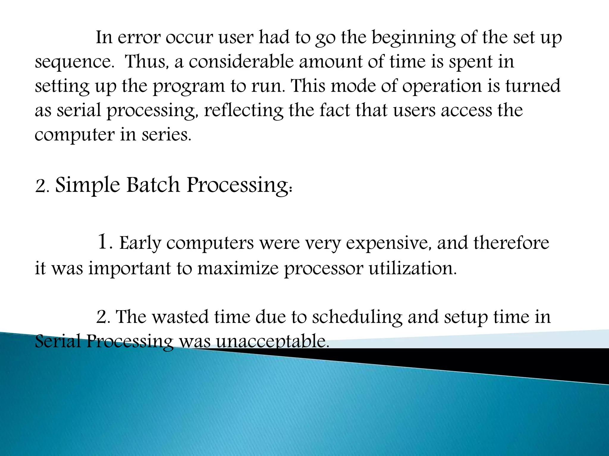 In error occur user had to go the beginning of the set up
sequence. Thus, a considerable amount of time is spent in
setting up the program to run. This mode of operation is turned
as serial processing, reflecting the fact that users access the
computer in series.
2. Simple Batch Processing:
1. Early computers were very expensive, and therefore
it was important to maximize processor utilization.
2. The wasted time due to scheduling and setup time in
Serial Processing was unacceptable.