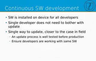Continuous SW development
●
SW is installed on device for all developers
●
Single developer does not need to bother with
update
●
Single way to update, closer to the case in field
– An update process is well tested before production
– Ensure developers are working with same SW
 
