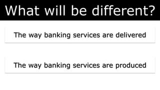 The way banking services are delivered
What will be different?
The way banking services are produced
 