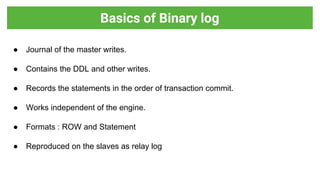 ● Journal of the master writes.
● Contains the DDL and other writes.
● Records the statements in the order of transaction commit.
● Works independent of the engine.
● Formats : ROW and Statement
● Reproduced on the slaves as relay log
Basics of Binary log
 