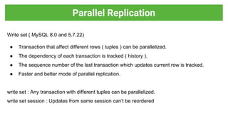 Write set ( MySQL 8.0 and 5.7.22)
● Transaction that affect different rows ( tuples ) can be parallelized.
● The dependency of each transaction is tracked ( history ).
● The sequence number of the last transaction which updates current row is tracked.
● Faster and better mode of parallel replication.
write set : Any transaction with different tuples can be parallelized.
write set session : Updates from same session can’t be reordered
Parallel Replication
 