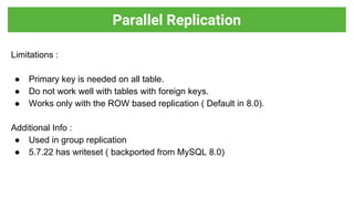 Limitations :
● Primary key is needed on all table.
● Do not work well with tables with foreign keys.
● Works only with the ROW based replication ( Default in 8.0).
Additional Info :
● Used in group replication
● 5.7.22 has writeset ( backported from MySQL 8.0)
Parallel Replication
 