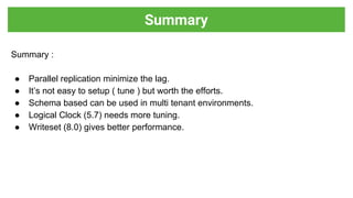 Summary :
● Parallel replication minimize the lag.
● It’s not easy to setup ( tune ) but worth the efforts.
● Schema based can be used in multi tenant environments.
● Logical Clock (5.7) needs more tuning.
● Writeset (8.0) gives better performance.
Summary
 