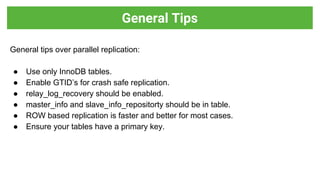 General tips over parallel replication:
● Use only InnoDB tables.
● Enable GTID’s for crash safe replication.
● relay_log_recovery should be enabled.
● master_info and slave_info_repositorty should be in table.
● ROW based replication is faster and better for most cases.
● Ensure your tables have a primary key.
General Tips
 