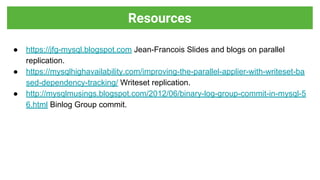 ● https://jfg-mysql.blogspot.com Jean-Francois Slides and blogs on parallel
replication.
● https://mysqlhighavailability.com/improving-the-parallel-applier-with-writeset-ba
sed-dependency-tracking/ Writeset replication.
● http://mysqlmusings.blogspot.com/2012/06/binary-log-group-commit-in-mysql-5
6.html Binlog Group commit.
Resources
 