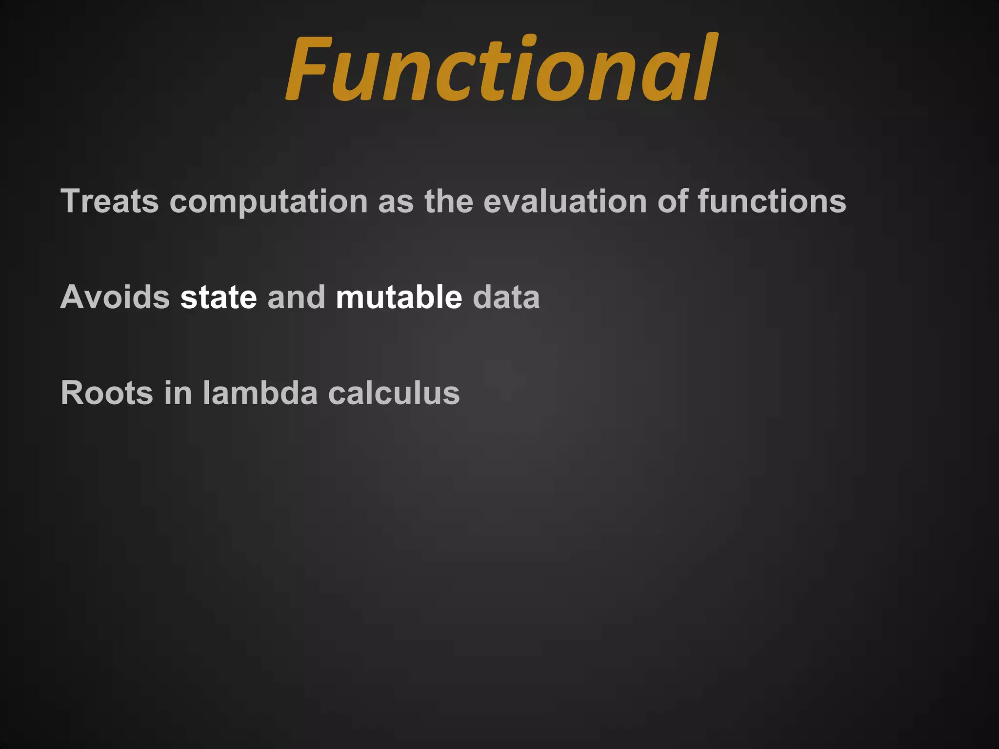 Functional
Treats computation as the evaluation of functions

Avoids state and mutable data

Roots in lambda calculus
 