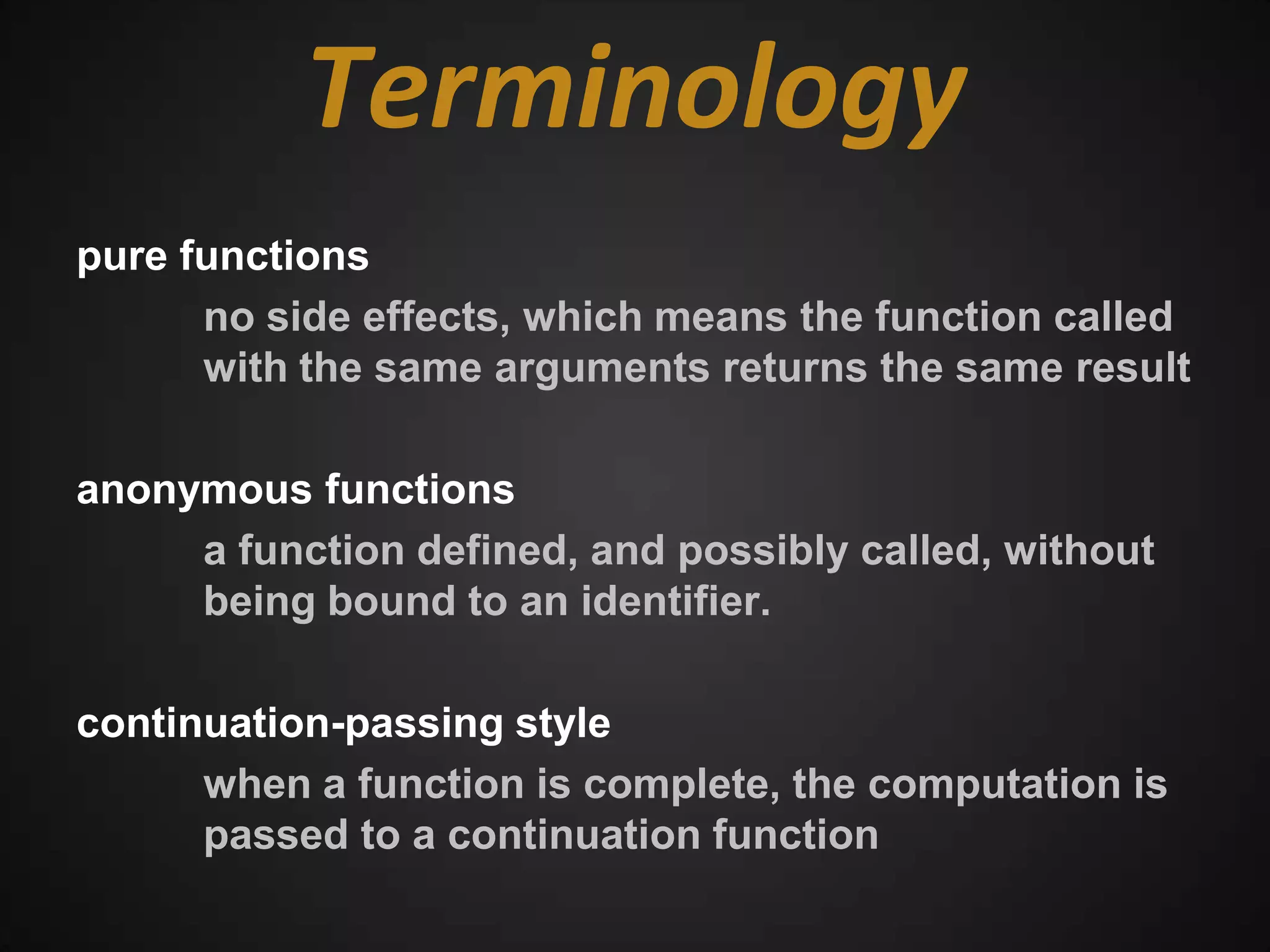 Terminology
pure functions
      no side effects, which means the function called
      with the same arguments returns the same result

anonymous functions
     a function defined, and possibly called, without
     being bound to an identifier.

continuation-passing style
      when a function is complete, the computation is
      passed to a continuation function
 
