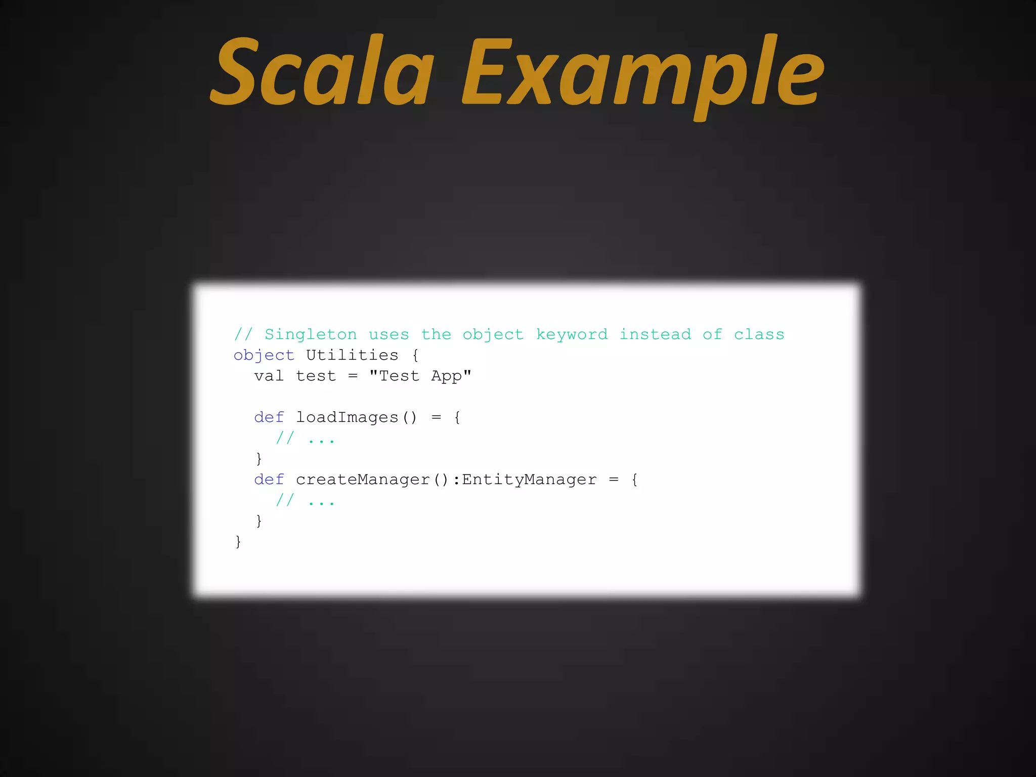 Scala Example

// Singleton uses the object keyword instead of class
object Utilities {
  val test = "Test App"

    def loadImages() = {
      // ...
    }
    def createManager():EntityManager = {
      // ...
    }
}
 