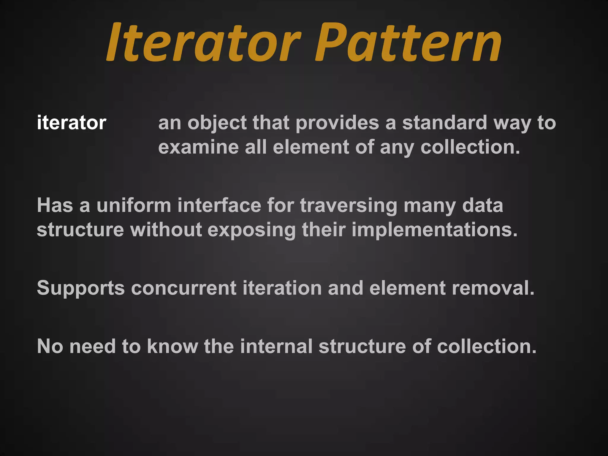 Iterator Pattern
iterator    an object that provides a standard way to
            examine all element of any collection.

Has a uniform interface for traversing many data
structure without exposing their implementations.

Supports concurrent iteration and element removal.

No need to know the internal structure of collection.
 