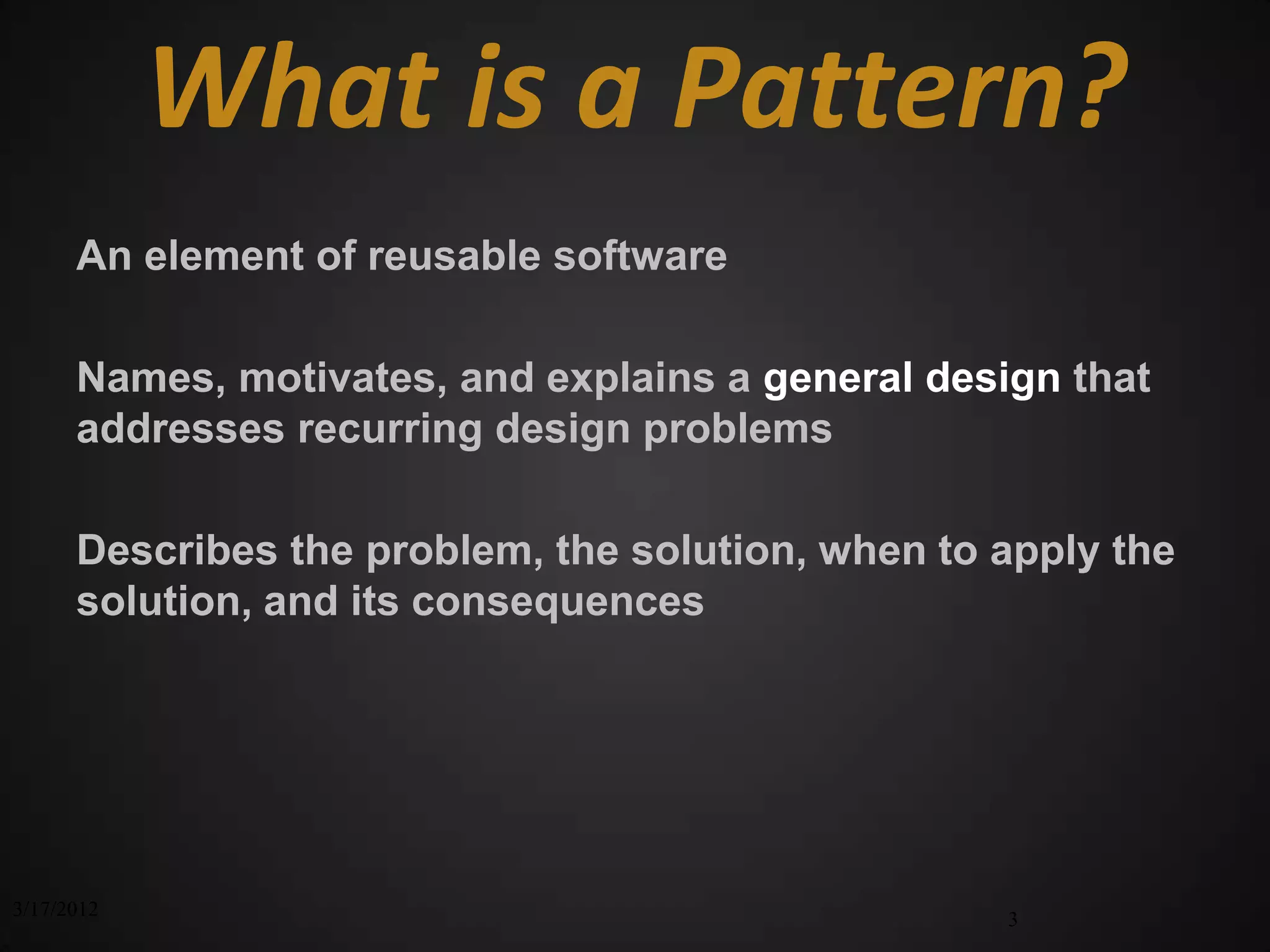 What is a Pattern?
      An element of reusable software

      Names, motivates, and explains a general design that
      addresses recurring design problems

      Describes the problem, the solution, when to apply the
      solution, and its consequences




3/17/2012                                          3
 