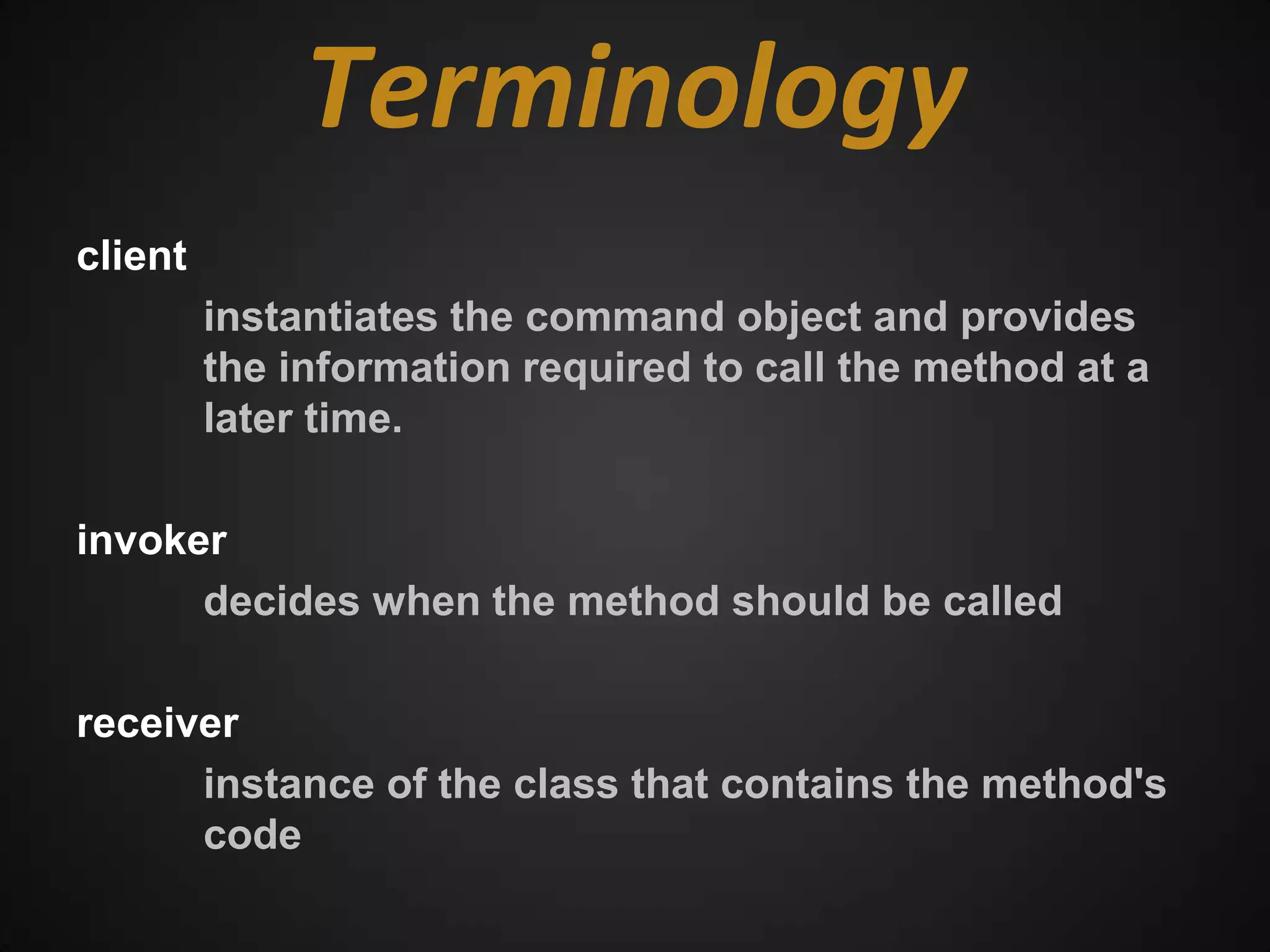 Terminology
client
         instantiates the command object and provides
         the information required to call the method at a
         later time.

invoker
      decides when the method should be called

receiver
      instance of the class that contains the method's
      code
 
