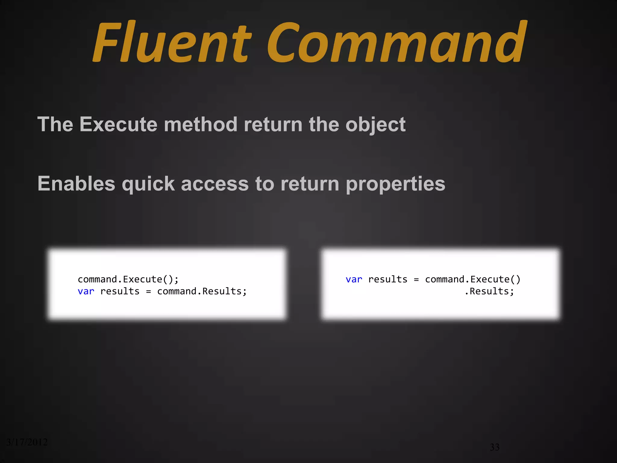 Fluent Command
      The Execute method return the object

      Enables quick access to return properties



            command.Execute();               var results = command.Execute()
            var results = command.Results;                        .Results;




3/17/2012                                                             33
 