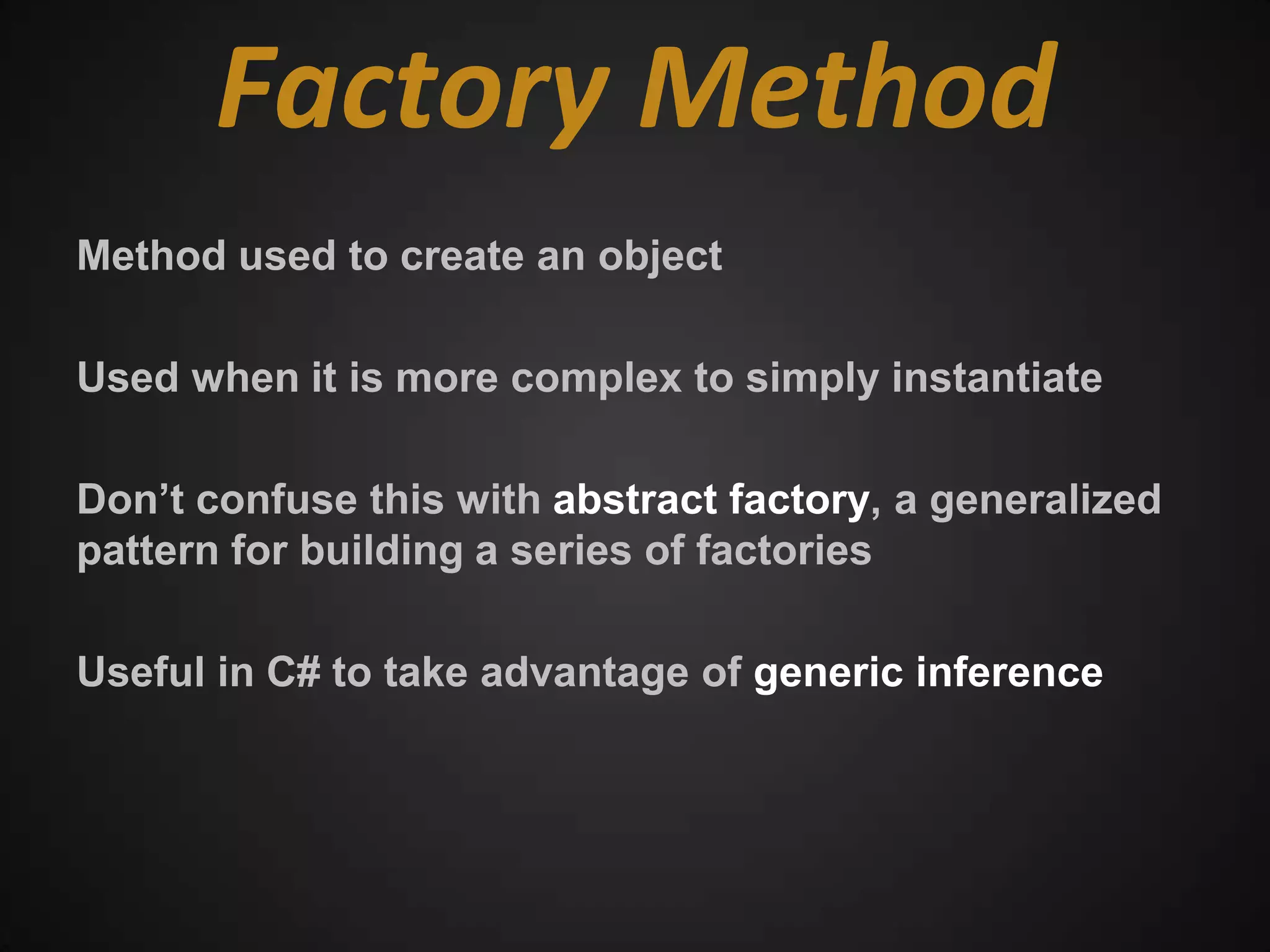 Factory Method
Method used to create an object

Used when it is more complex to simply instantiate

Don’t confuse this with abstract factory, a generalized
pattern for building a series of factories

Useful in C# to take advantage of generic inference
 