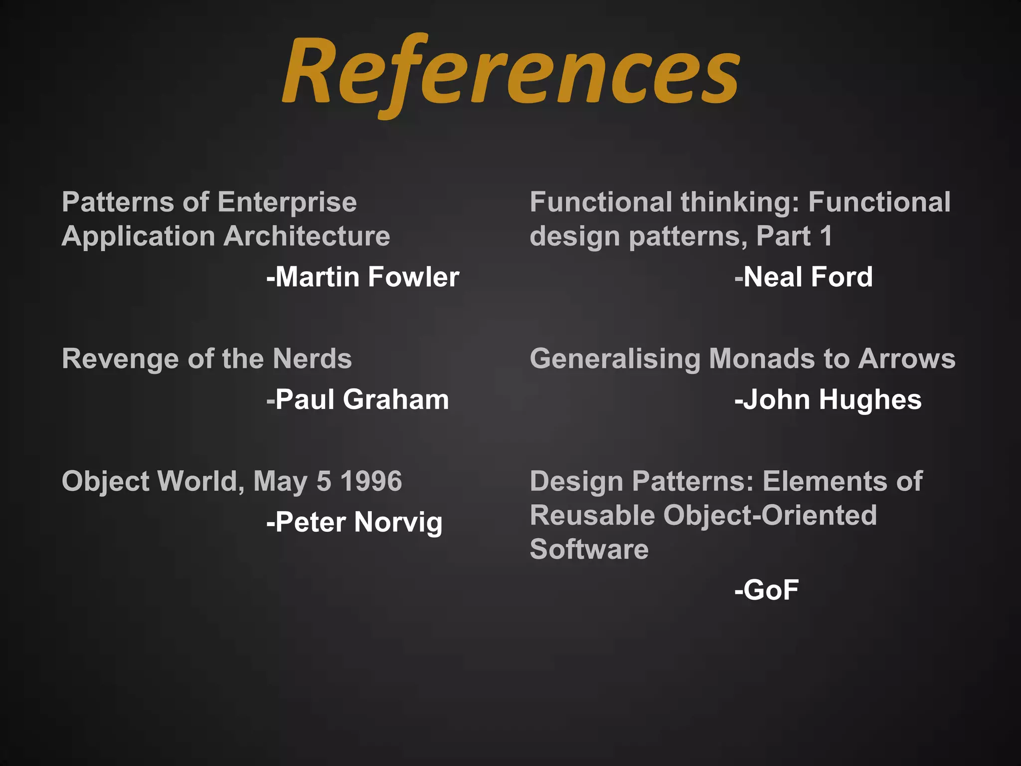 References
Patterns of Enterprise          Functional thinking: Functional
Application Architecture        design patterns, Part 1
               -Martin Fowler                  -Neal Ford

Revenge of the Nerds            Generalising Monads to Arrows
              -Paul Graham                    -John Hughes

Object World, May 5 1996        Design Patterns: Elements of
               -Peter Norvig    Reusable Object-Oriented
                                Software
                                              -GoF
 