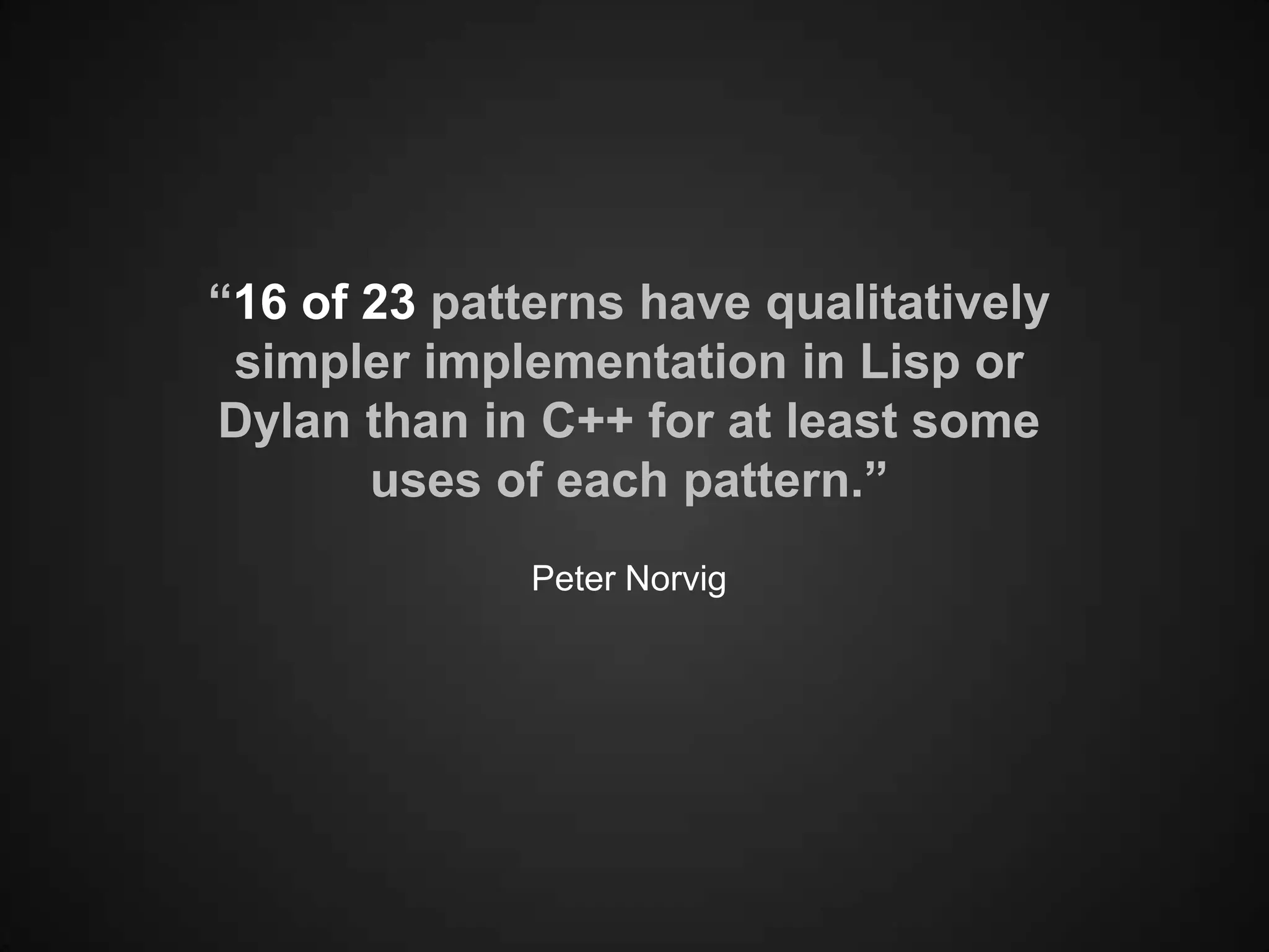 “16 of 23 patterns have qualitatively
 simpler implementation in Lisp or
Dylan than in C++ for at least some
       uses of each pattern.”
              Peter Norvig
 