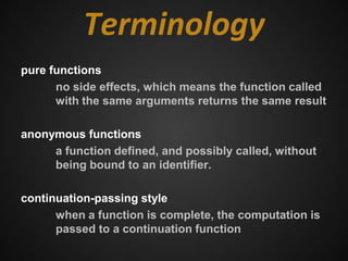 Terminology
pure functions
      no side effects, which means the function called
      with the same arguments returns the same result

anonymous functions
     a function defined, and possibly called, without
     being bound to an identifier.

continuation-passing style
      when a function is complete, the computation is
      passed to a continuation function
 