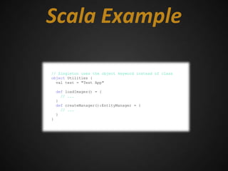 Scala Example

// Singleton uses the object keyword instead of class
object Utilities {
  val test = "Test App"

    def loadImages() = {
      // ...
    }
    def createManager():EntityManager = {
      // ...
    }
}
 