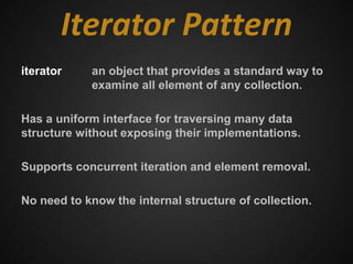 Iterator Pattern
iterator    an object that provides a standard way to
            examine all element of any collection.

Has a uniform interface for traversing many data
structure without exposing their implementations.

Supports concurrent iteration and element removal.

No need to know the internal structure of collection.
 