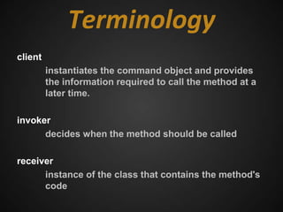 Terminology
client
         instantiates the command object and provides
         the information required to call the method at a
         later time.

invoker
      decides when the method should be called

receiver
      instance of the class that contains the method's
      code
 