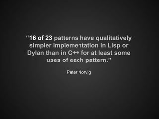 “16 of 23 patterns have qualitatively
 simpler implementation in Lisp or
Dylan than in C++ for at least some
       uses of each pattern.”
              Peter Norvig
 