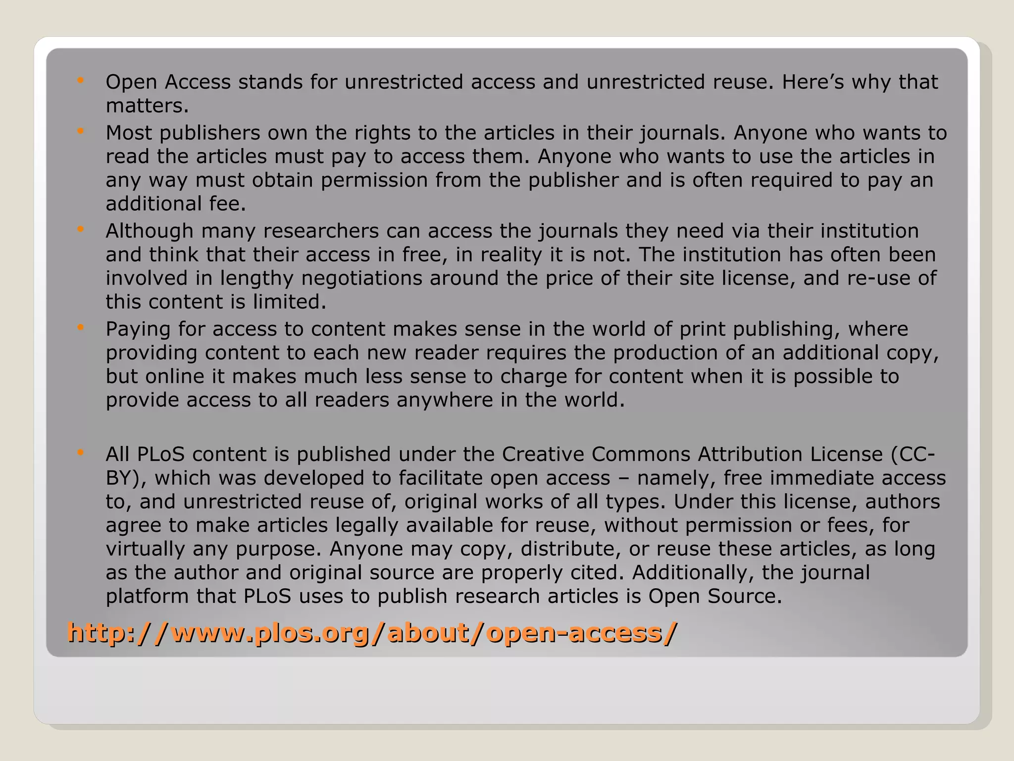   Open Access stands for unrestricted access and unrestricted reuse. Here’s why that
    matters.
   Most publishers own the rights to the articles in their journals. Anyone who wants to
    read the articles must pay to access them. Anyone who wants to use the articles in
    any way must obtain permission from the publisher and is often required to pay an
    additional fee.
   Although many researchers can access the journals they need via their institution
    and think that their access in free, in reality it is not. The institution has often been
    involved in lengthy negotiations around the price of their site license, and re-use of
    this content is limited.
   Paying for access to content makes sense in the world of print publishing, where
    providing content to each new reader requires the production of an additional copy,
    but online it makes much less sense to charge for content when it is possible to
    provide access to all readers anywhere in the world.

   All PLoS content is published under the Creative Commons Attribution License (CC-
    BY), which was developed to facilitate open access – namely, free immediate access
    to, and unrestricted reuse of, original works of all types. Under this license, authors
    agree to make articles legally available for reuse, without permission or fees, for
    virtually any purpose. Anyone may copy, distribute, or reuse these articles, as long
    as the author and original source are properly cited. Additionally, the journal
    platform that PLoS uses to publish research articles is Open Source.
http://www.plos.org/about/open-access/
 