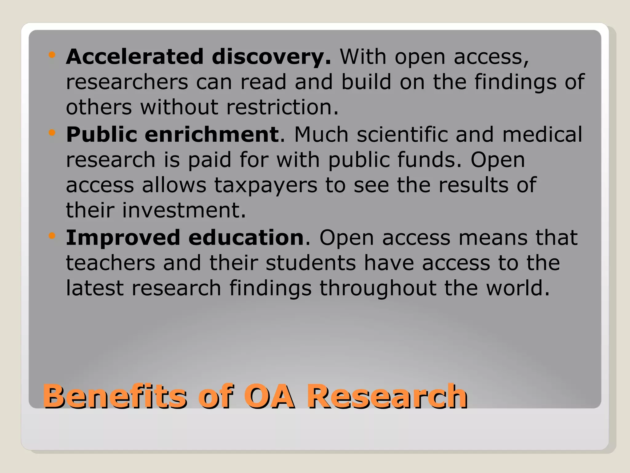    Accelerated discovery. With open access,
    researchers can read and build on the findings of
    others without restriction.
   Public enrichment. Much scientific and medical
    research is paid for with public funds. Open
    access allows taxpayers to see the results of
    their investment.
   Improved education. Open access means that
    teachers and their students have access to the
    latest research findings throughout the world.




Benefits of OA Research
 